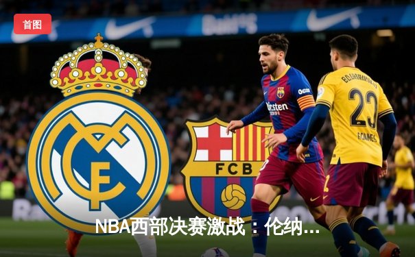 NBA西部决赛激战：伦纳德狂砍38分助快船险胜掘金，约基奇三双难救主