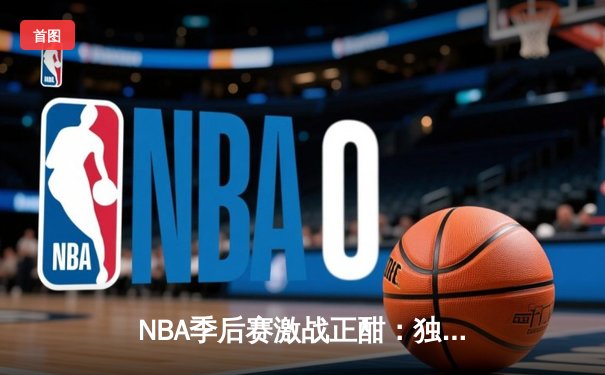 NBA季后赛激战正酣：独行侠力克雷霆，东契奇三双统治攻防
