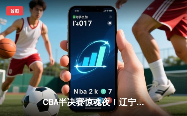 CBA半决赛惊魂夜！辽宁本钢加时逆转广东宏远，赵继伟狂砍31分率队夺赛点