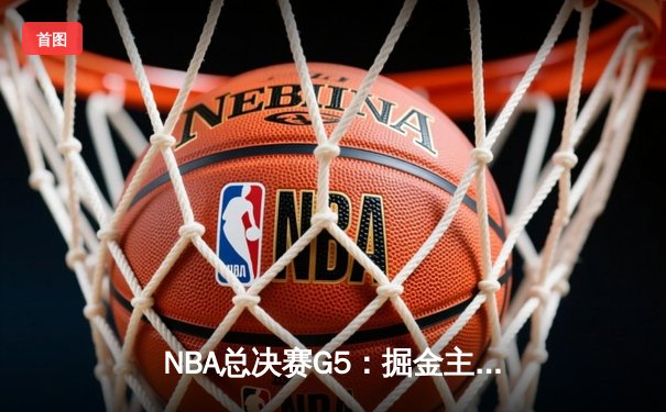 NBA总决赛G5：掘金主场力克热火 约基奇三双奠定胜局