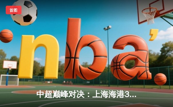 中超巅峰对决：上海海港3-2绝杀山东泰山，武磊双响领跑射手榜